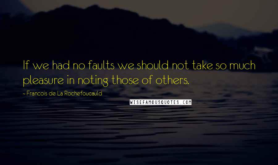 Francois De La Rochefoucauld Quotes: If we had no faults we should not take so much pleasure in noting those of others.