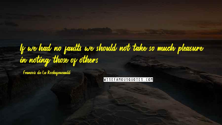 Francois De La Rochefoucauld Quotes: If we had no faults we should not take so much pleasure in noting those of others.