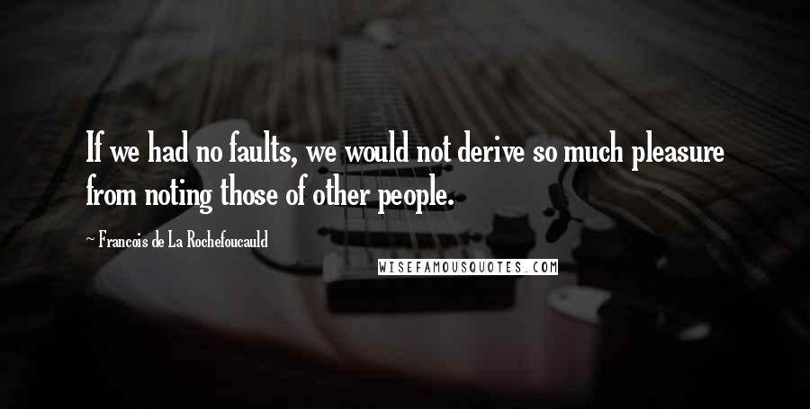 Francois De La Rochefoucauld Quotes: If we had no faults, we would not derive so much pleasure from noting those of other people.