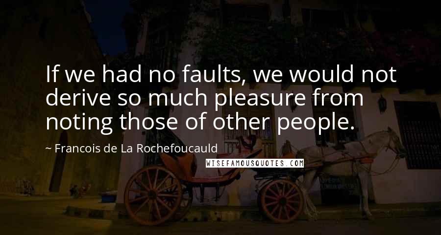 Francois De La Rochefoucauld Quotes: If we had no faults, we would not derive so much pleasure from noting those of other people.