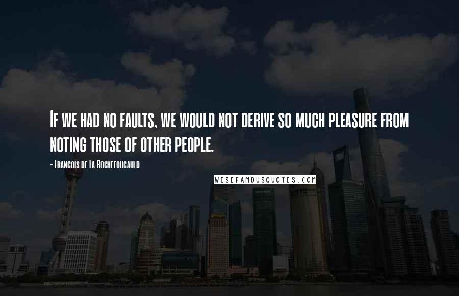 Francois De La Rochefoucauld Quotes: If we had no faults, we would not derive so much pleasure from noting those of other people.