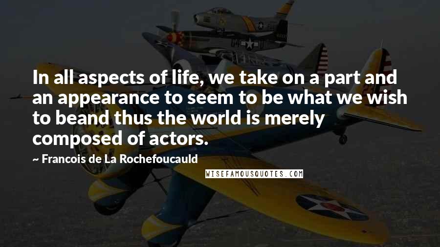 Francois De La Rochefoucauld Quotes: In all aspects of life, we take on a part and an appearance to seem to be what we wish to beand thus the world is merely composed of actors.