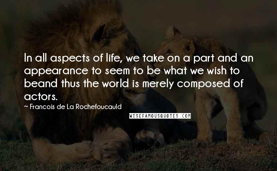 Francois De La Rochefoucauld Quotes: In all aspects of life, we take on a part and an appearance to seem to be what we wish to beand thus the world is merely composed of actors.