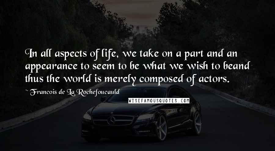 Francois De La Rochefoucauld Quotes: In all aspects of life, we take on a part and an appearance to seem to be what we wish to beand thus the world is merely composed of actors.