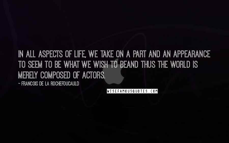 Francois De La Rochefoucauld Quotes: In all aspects of life, we take on a part and an appearance to seem to be what we wish to beand thus the world is merely composed of actors.