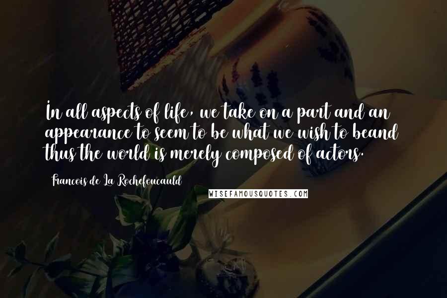 Francois De La Rochefoucauld Quotes: In all aspects of life, we take on a part and an appearance to seem to be what we wish to beand thus the world is merely composed of actors.