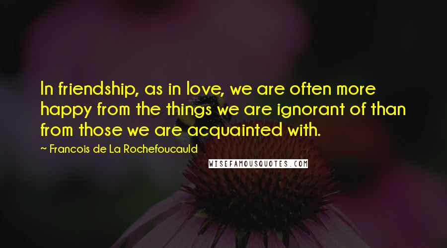 Francois De La Rochefoucauld Quotes: In friendship, as in love, we are often more happy from the things we are ignorant of than from those we are acquainted with.