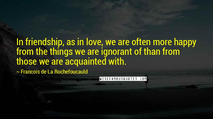 Francois De La Rochefoucauld Quotes: In friendship, as in love, we are often more happy from the things we are ignorant of than from those we are acquainted with.