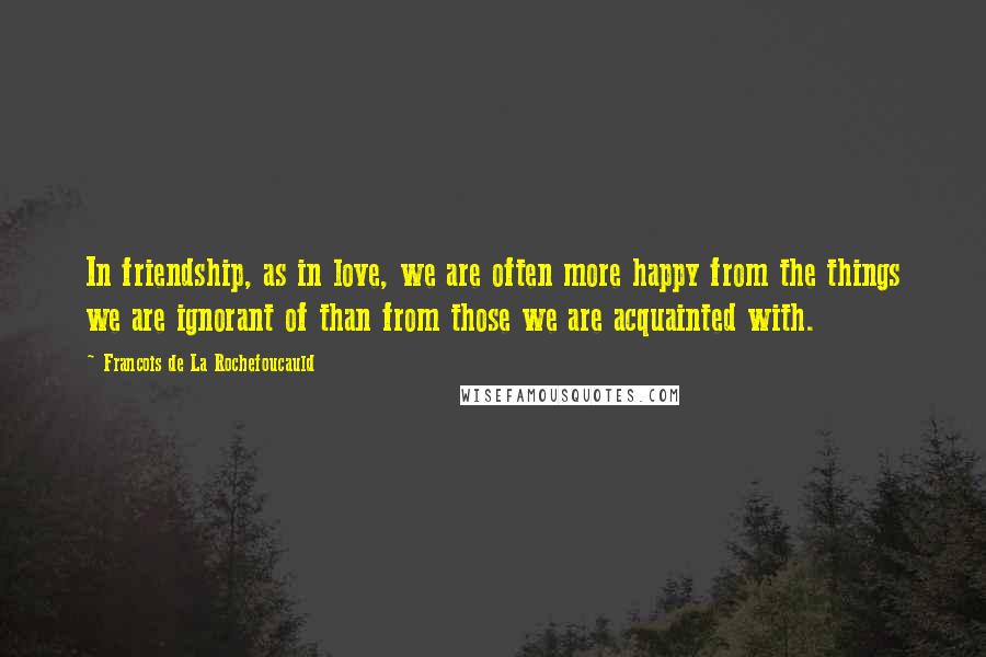 Francois De La Rochefoucauld Quotes: In friendship, as in love, we are often more happy from the things we are ignorant of than from those we are acquainted with.