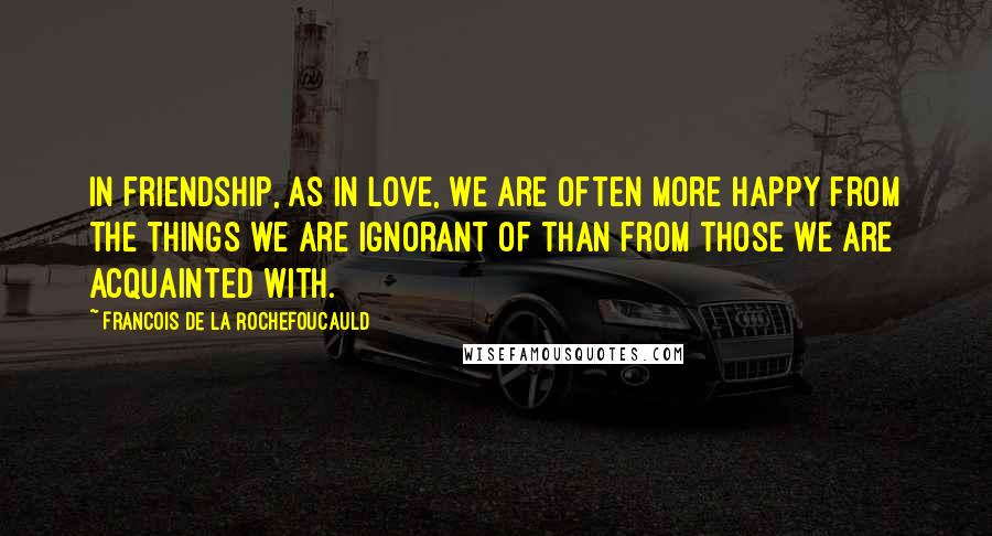 Francois De La Rochefoucauld Quotes: In friendship, as in love, we are often more happy from the things we are ignorant of than from those we are acquainted with.