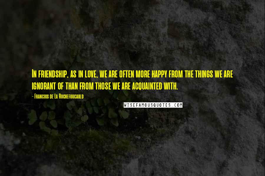 Francois De La Rochefoucauld Quotes: In friendship, as in love, we are often more happy from the things we are ignorant of than from those we are acquainted with.