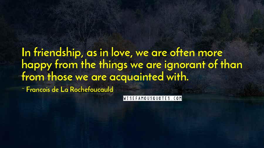 Francois De La Rochefoucauld Quotes: In friendship, as in love, we are often more happy from the things we are ignorant of than from those we are acquainted with.