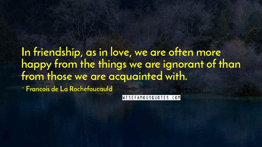 Francois De La Rochefoucauld Quotes: In friendship, as in love, we are often more happy from the things we are ignorant of than from those we are acquainted with.