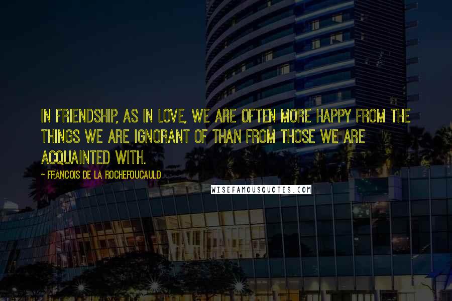 Francois De La Rochefoucauld Quotes: In friendship, as in love, we are often more happy from the things we are ignorant of than from those we are acquainted with.