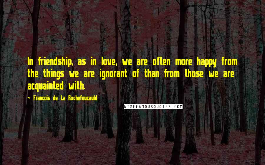 Francois De La Rochefoucauld Quotes: In friendship, as in love, we are often more happy from the things we are ignorant of than from those we are acquainted with.