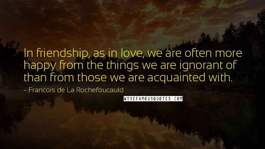 Francois De La Rochefoucauld Quotes: In friendship, as in love, we are often more happy from the things we are ignorant of than from those we are acquainted with.