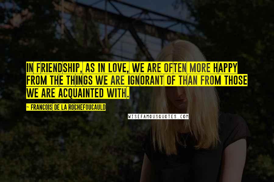 Francois De La Rochefoucauld Quotes: In friendship, as in love, we are often more happy from the things we are ignorant of than from those we are acquainted with.