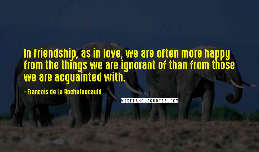 Francois De La Rochefoucauld Quotes: In friendship, as in love, we are often more happy from the things we are ignorant of than from those we are acquainted with.