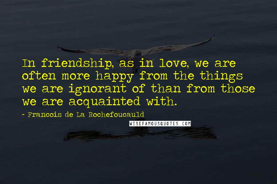 Francois De La Rochefoucauld Quotes: In friendship, as in love, we are often more happy from the things we are ignorant of than from those we are acquainted with.