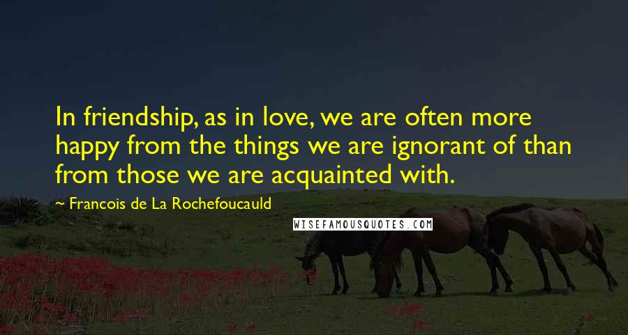 Francois De La Rochefoucauld Quotes: In friendship, as in love, we are often more happy from the things we are ignorant of than from those we are acquainted with.