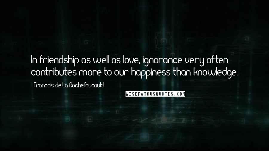 Francois De La Rochefoucauld Quotes: In friendship as well as love, ignorance very often contributes more to our happiness than knowledge.