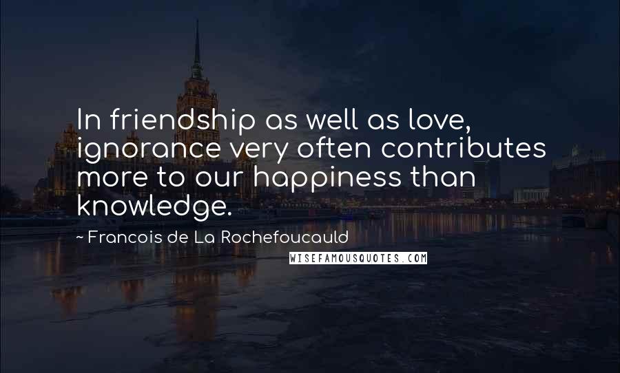 Francois De La Rochefoucauld Quotes: In friendship as well as love, ignorance very often contributes more to our happiness than knowledge.