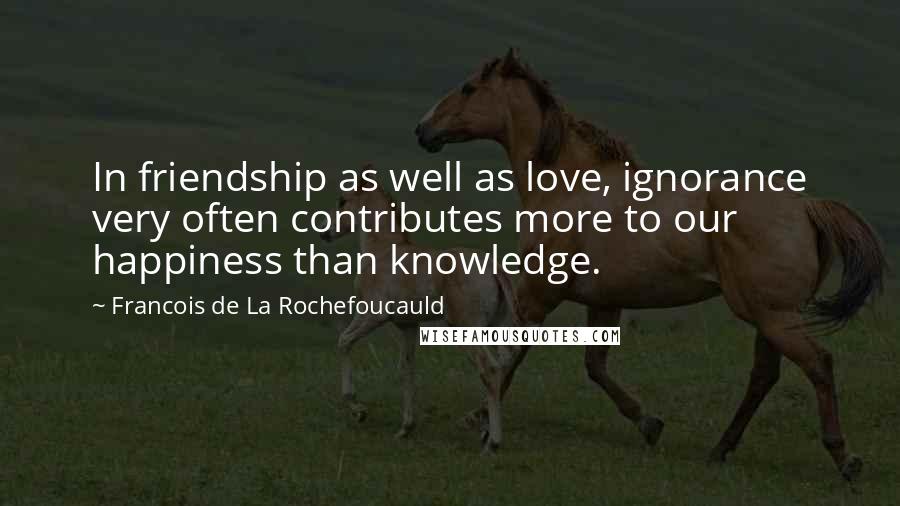 Francois De La Rochefoucauld Quotes: In friendship as well as love, ignorance very often contributes more to our happiness than knowledge.