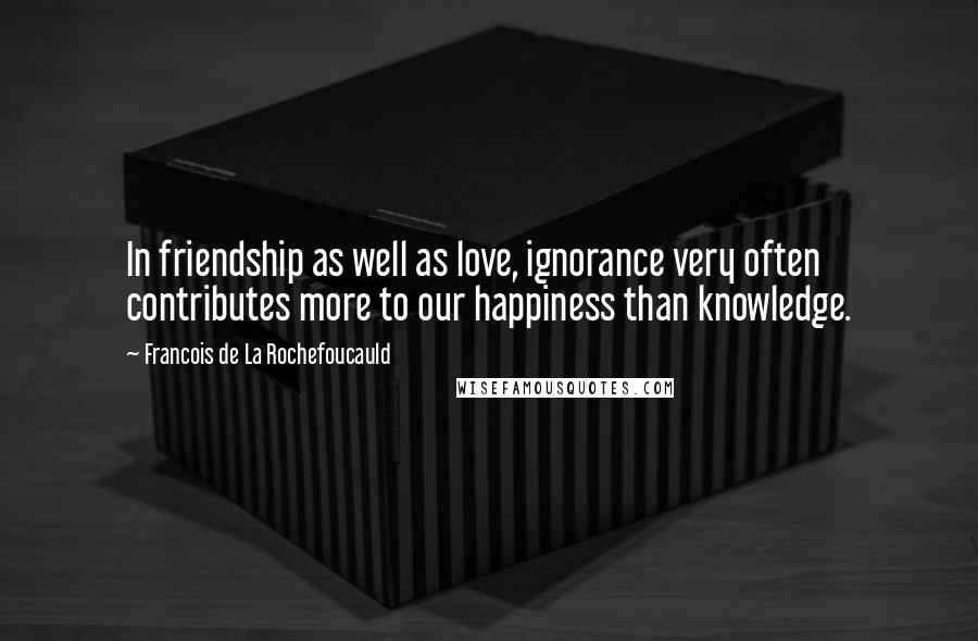 Francois De La Rochefoucauld Quotes: In friendship as well as love, ignorance very often contributes more to our happiness than knowledge.