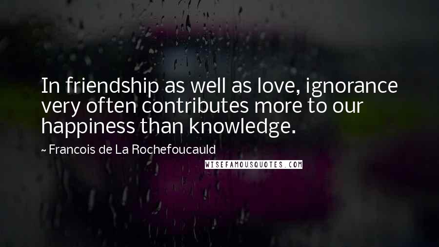 Francois De La Rochefoucauld Quotes: In friendship as well as love, ignorance very often contributes more to our happiness than knowledge.