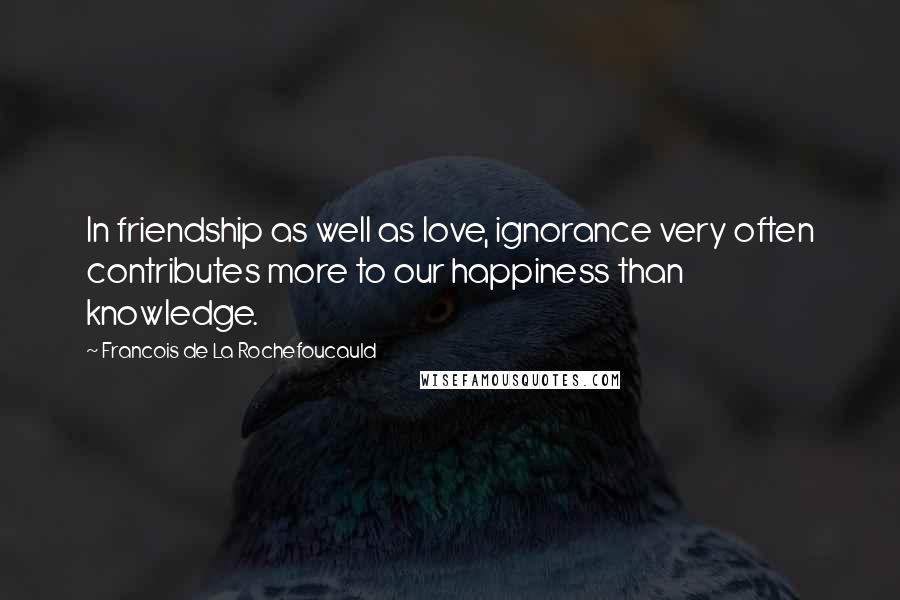Francois De La Rochefoucauld Quotes: In friendship as well as love, ignorance very often contributes more to our happiness than knowledge.