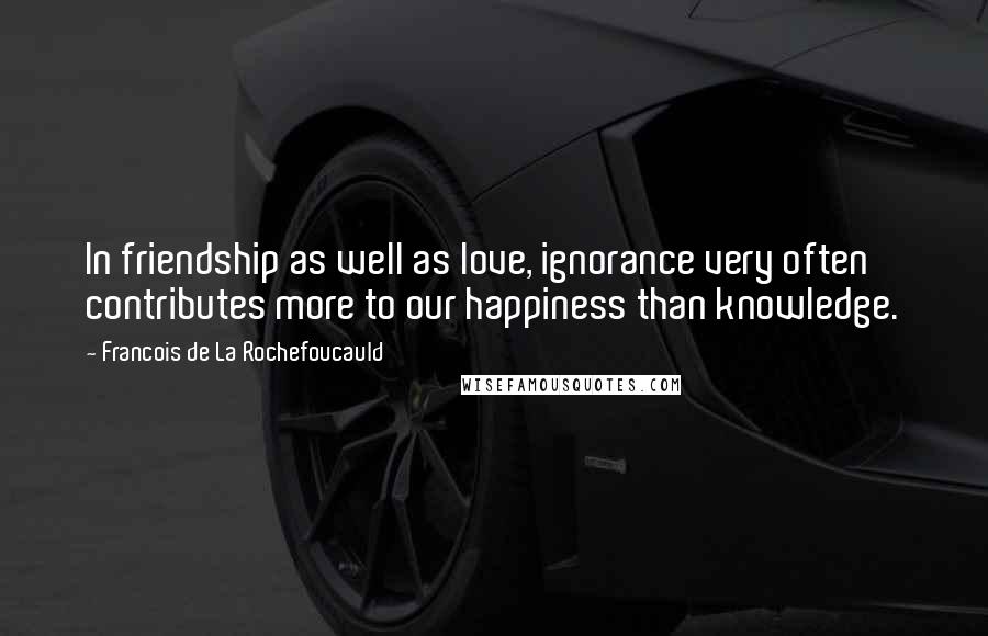 Francois De La Rochefoucauld Quotes: In friendship as well as love, ignorance very often contributes more to our happiness than knowledge.