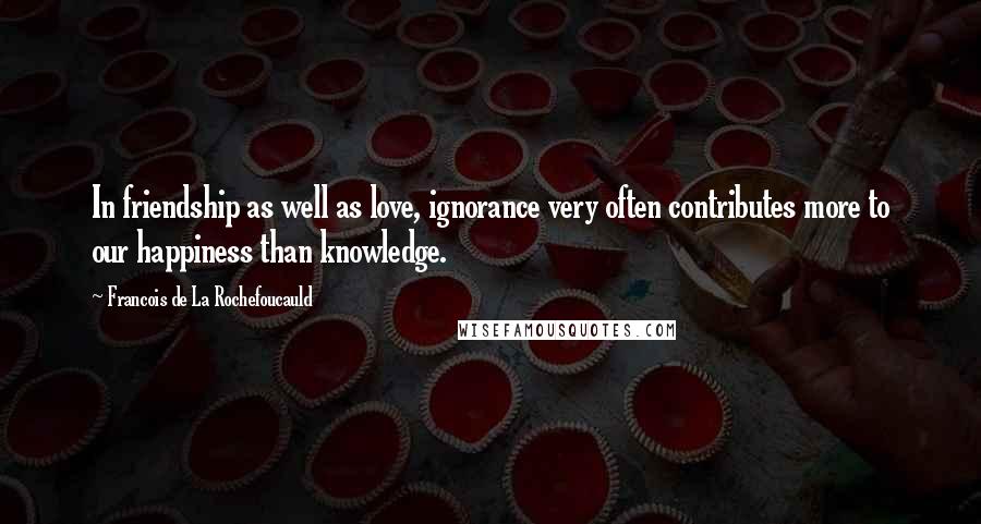Francois De La Rochefoucauld Quotes: In friendship as well as love, ignorance very often contributes more to our happiness than knowledge.