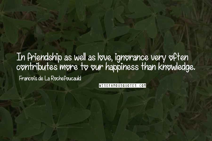 Francois De La Rochefoucauld Quotes: In friendship as well as love, ignorance very often contributes more to our happiness than knowledge.