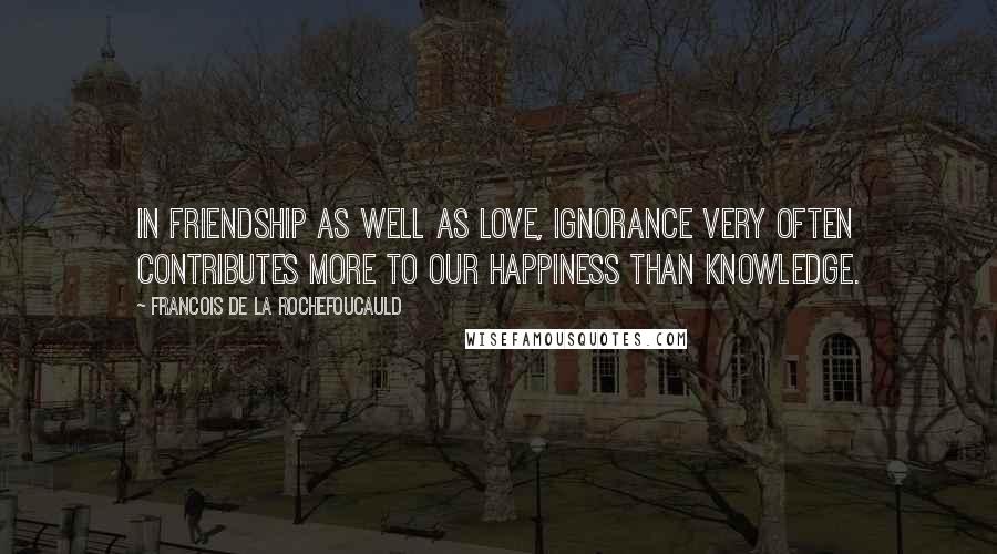 Francois De La Rochefoucauld Quotes: In friendship as well as love, ignorance very often contributes more to our happiness than knowledge.