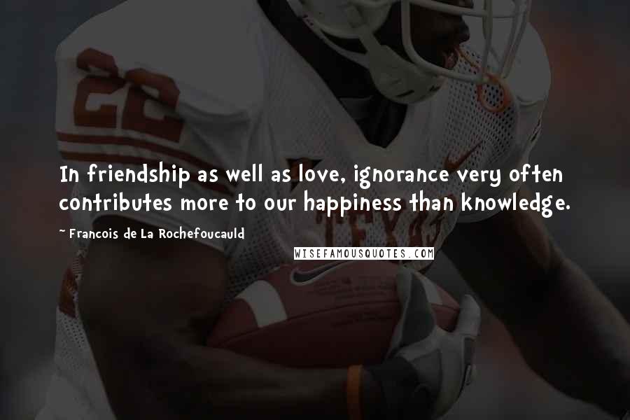 Francois De La Rochefoucauld Quotes: In friendship as well as love, ignorance very often contributes more to our happiness than knowledge.