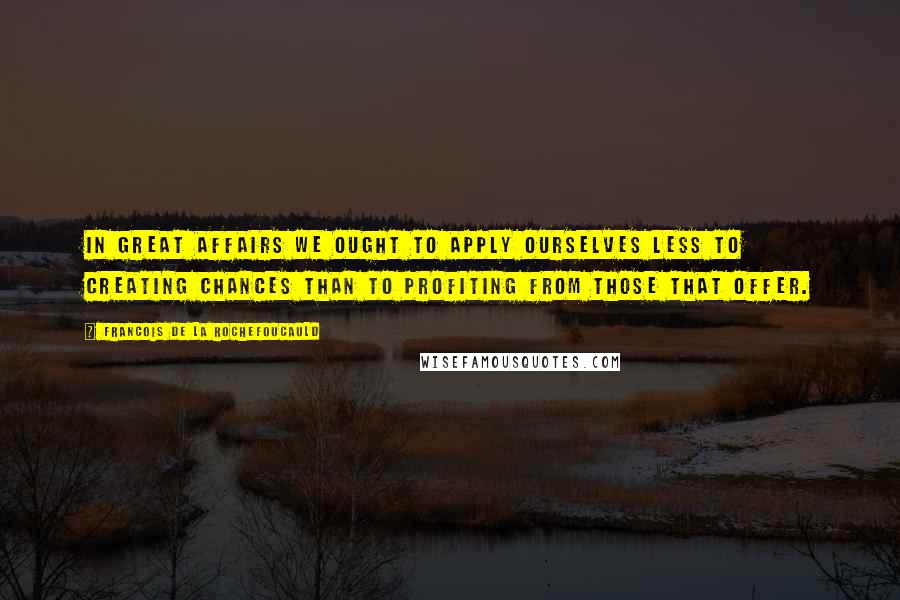 Francois De La Rochefoucauld Quotes: In great affairs we ought to apply ourselves less to creating chances than to profiting from those that offer.