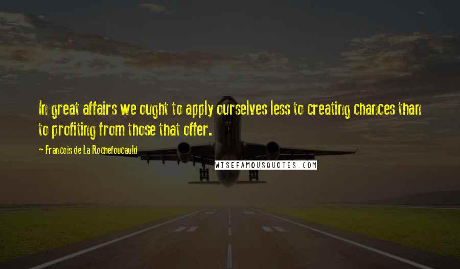 Francois De La Rochefoucauld Quotes: In great affairs we ought to apply ourselves less to creating chances than to profiting from those that offer.