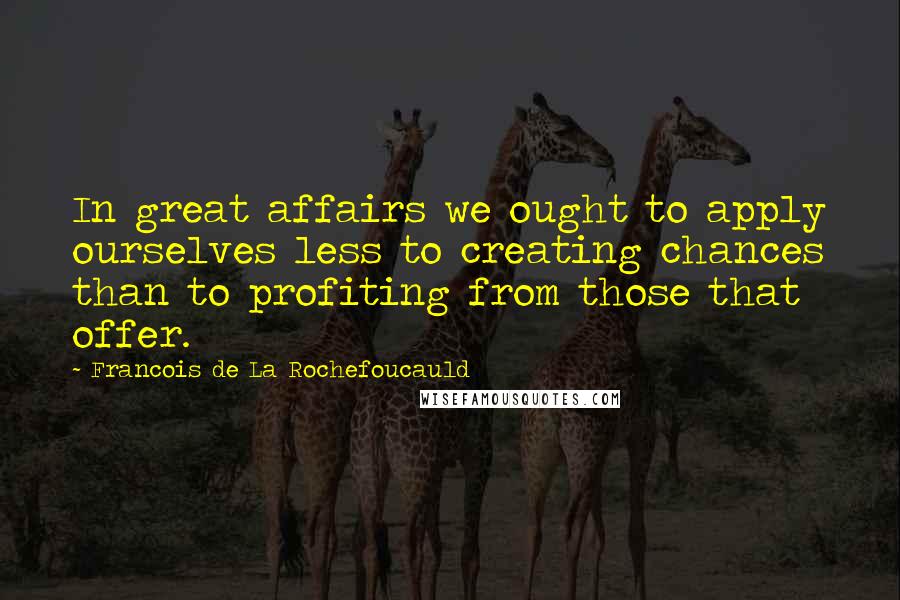 Francois De La Rochefoucauld Quotes: In great affairs we ought to apply ourselves less to creating chances than to profiting from those that offer.