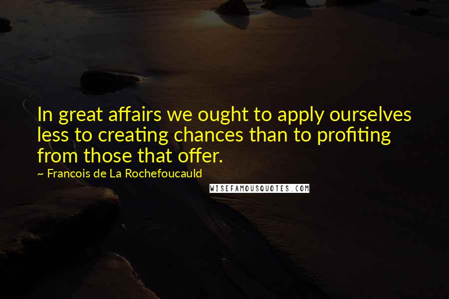 Francois De La Rochefoucauld Quotes: In great affairs we ought to apply ourselves less to creating chances than to profiting from those that offer.