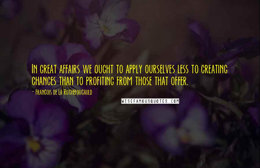 Francois De La Rochefoucauld Quotes: In great affairs we ought to apply ourselves less to creating chances than to profiting from those that offer.