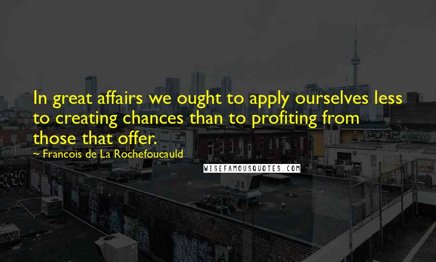 Francois De La Rochefoucauld Quotes: In great affairs we ought to apply ourselves less to creating chances than to profiting from those that offer.