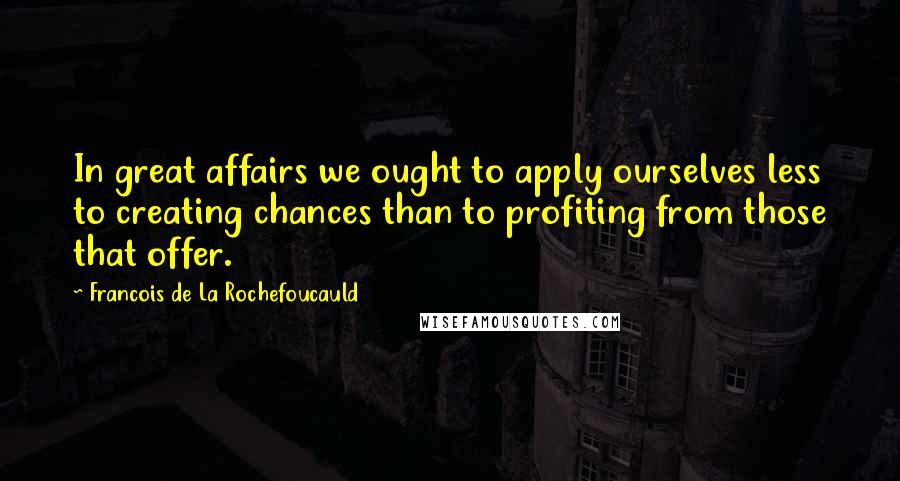 Francois De La Rochefoucauld Quotes: In great affairs we ought to apply ourselves less to creating chances than to profiting from those that offer.