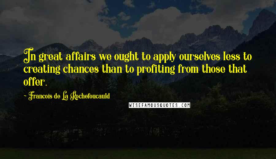 Francois De La Rochefoucauld Quotes: In great affairs we ought to apply ourselves less to creating chances than to profiting from those that offer.