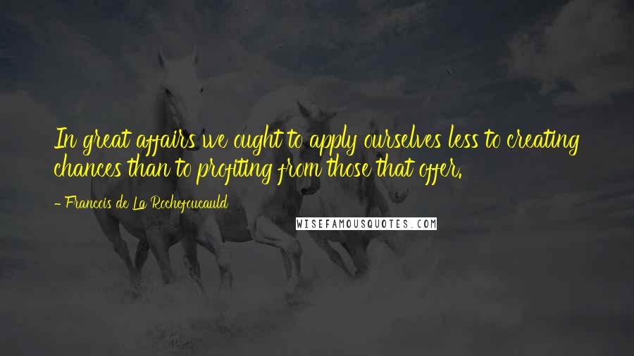 Francois De La Rochefoucauld Quotes: In great affairs we ought to apply ourselves less to creating chances than to profiting from those that offer.