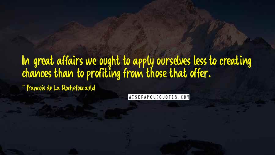 Francois De La Rochefoucauld Quotes: In great affairs we ought to apply ourselves less to creating chances than to profiting from those that offer.