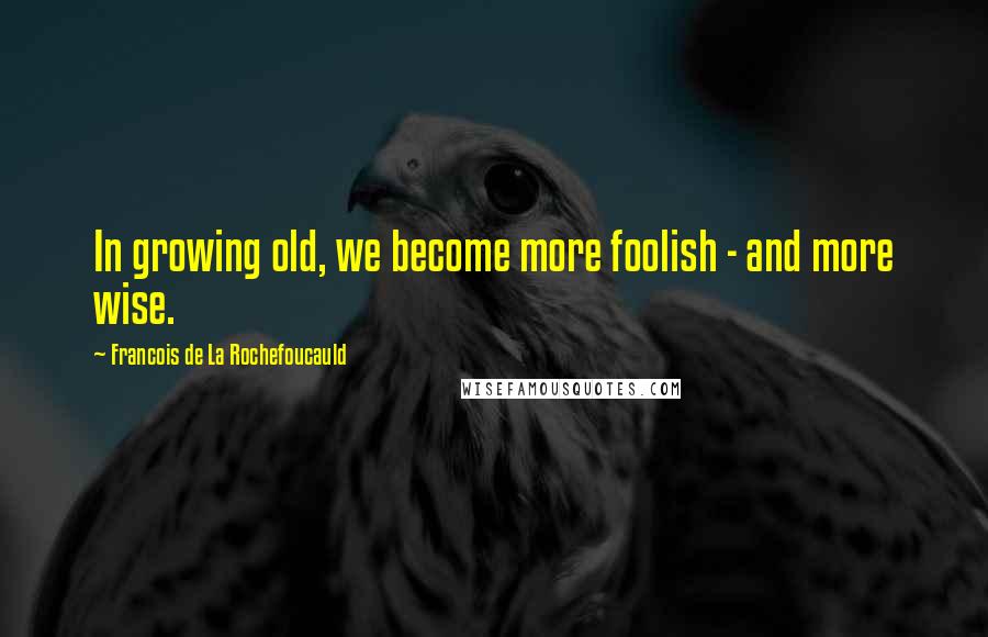 Francois De La Rochefoucauld Quotes: In growing old, we become more foolish - and more wise.