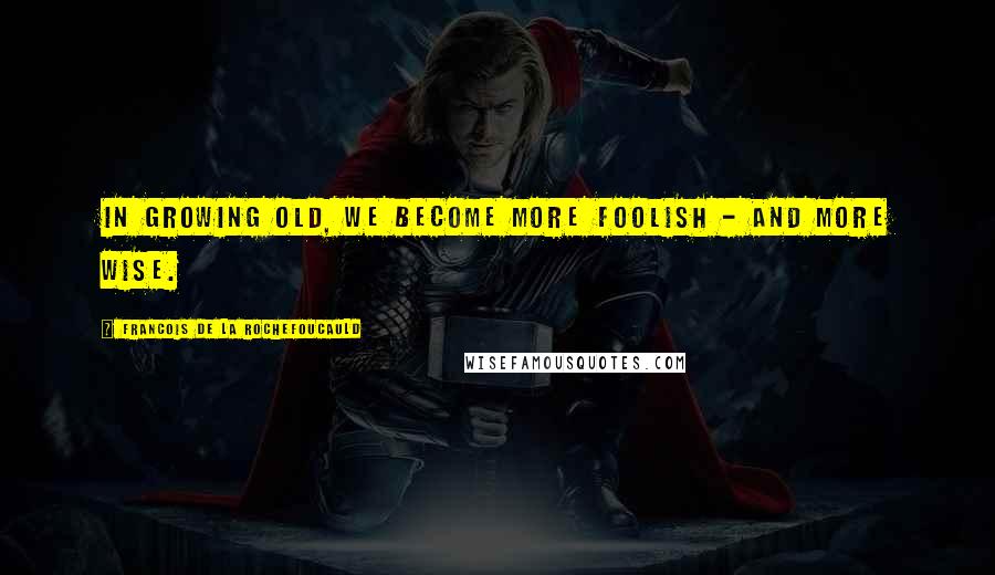 Francois De La Rochefoucauld Quotes: In growing old, we become more foolish - and more wise.