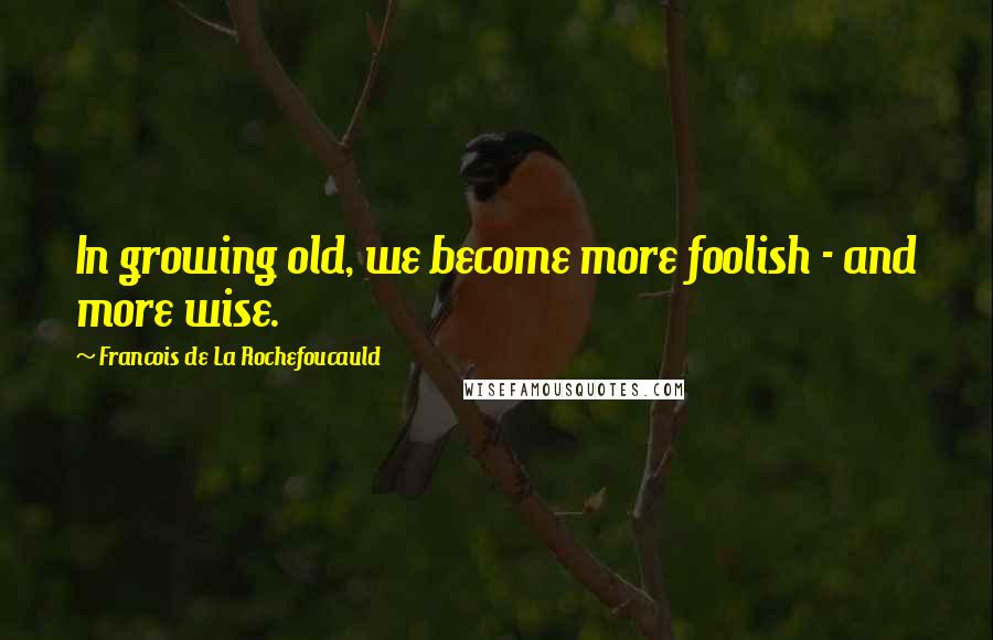 Francois De La Rochefoucauld Quotes: In growing old, we become more foolish - and more wise.