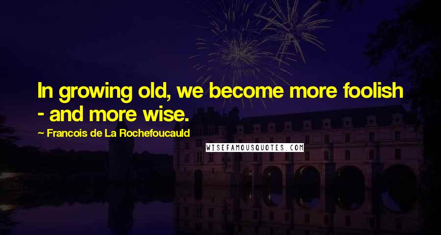 Francois De La Rochefoucauld Quotes: In growing old, we become more foolish - and more wise.