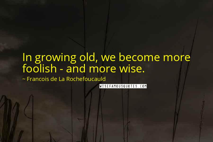 Francois De La Rochefoucauld Quotes: In growing old, we become more foolish - and more wise.
